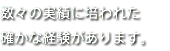 数々の実績に培われた 確かな経験があります。