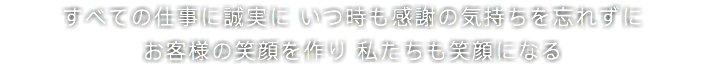 すべての仕事に誠実に いつ時も感謝の気持ちを忘れずに お客様の笑顔を作り 私たちも笑顔になる