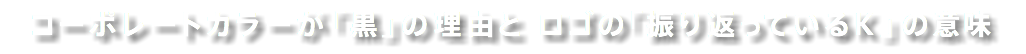 コーポレートカラーが「黒」の理由と ロゴの「振り返っているＫ」の意味