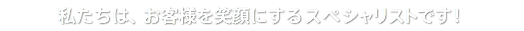 私たちは、お客様を笑顔にするスペシャリストです！