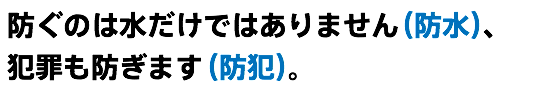 防ぐのは水だけではありません（防水）、 犯罪も防ぎます（防犯）。