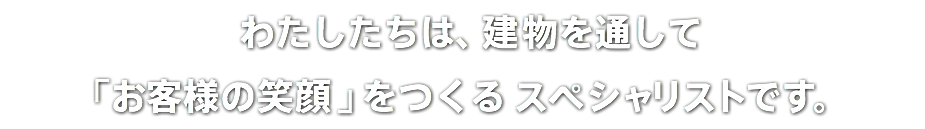  わたしたちは、建物を通して 「お客様の笑顔」をつくる スペシャリストです。