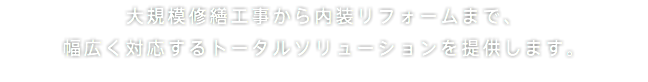 大規模修繕工事から内装リフォームまで、 幅広く対応するトータルソリューションを提供します。