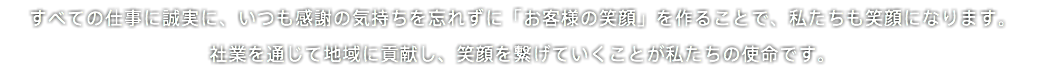  すべての仕事に誠実に、いつも感謝の気持ちを忘れずに「お客様の笑顔」を作ることで、私たちも笑顔になります。 社業を通じて地域に貢献し、笑顔を繋げていくことが私たちの使命です。