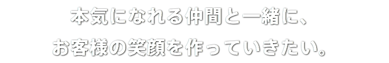 本気になれる仲間と一緒に、 お客様の笑顔を作っていきたい。