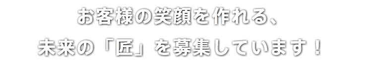 お客様の笑顔を作れる、 未来の「匠」を募集しています！