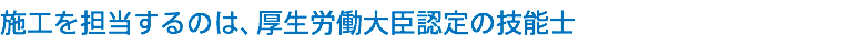施工を担当するのは、厚生労働大臣認定の技能士