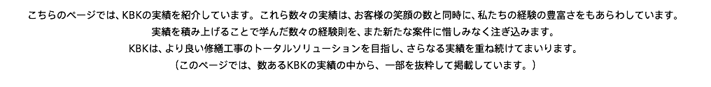 こちらのページでは、KBKの実績を紹介しています。これら数々の実績は、お客様の笑顔の数と同時に、私たちの経験の豊富さをもあらわしています。 実績を積み上げることで学んだ数々の経験則を、また新たな案件に惜しみなく注ぎ込みます。 KBKは、より良い修繕工事のトータルソリューションを目指し、さらなる実績を重ね続けてまいります。 （このページでは、数あるKBKの実績の中から、一部を抜粋して掲載しています。）