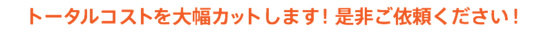 トータルコストを大幅カットします！是非ご依頼ください！