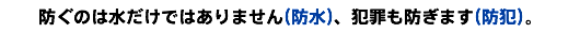 防ぐのは水だけではありません（防水）、犯罪も防ぎます（防犯）。