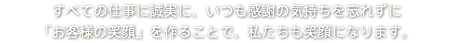 すべての仕事に誠実に、いつも感謝の気持ちを忘れずに 「お客様の笑顔」を作ることで、私たちも笑顔になります。