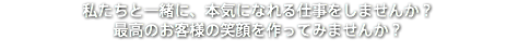 私たちと一緒に、本気になれる仕事をしませんか？ 最高のお客様の笑顔を作ってみませんか？